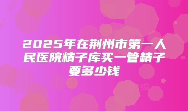 2025年在荆州市第一人民医院精子库买一管精子要多少钱