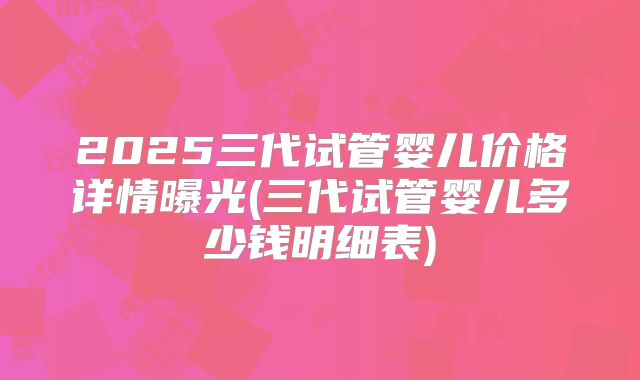 2025三代试管婴儿价格详情曝光(三代试管婴儿多少钱明细表)