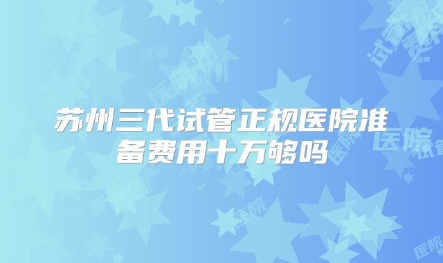 苏州三代试管正规医院准备费用十万够吗