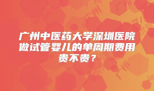 广州中医药大学深圳医院做试管婴儿的单周期费用贵不贵?