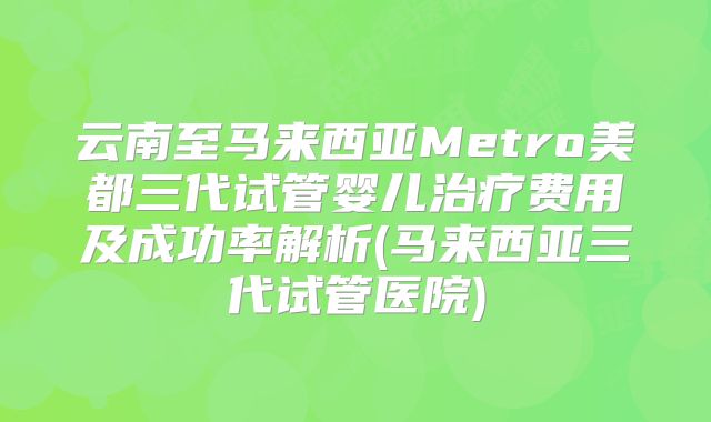 云南至马来西亚Metro美都三代试管婴儿治疗费用及成功率解析(马来西亚三代试管医院)