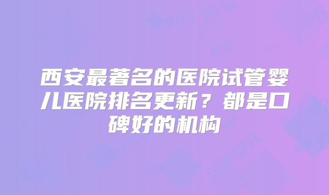 西安最著名的医院试管婴儿医院排名更新?都是口碑好的机构