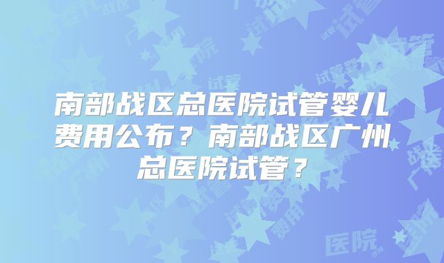 南部战区总医院试管婴儿费用公布？南部战区广州总医院试管？