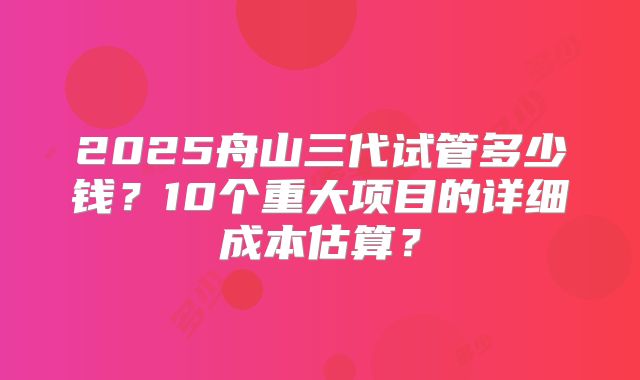 2025舟山三代试管多少钱？10个重大项目的详细成本估算？