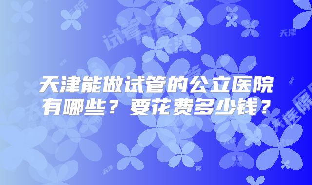 天津能做试管的公立医院有哪些?要花费多少钱?