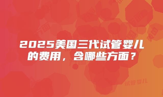 2025美国三代试管婴儿的费用，含哪些方面？