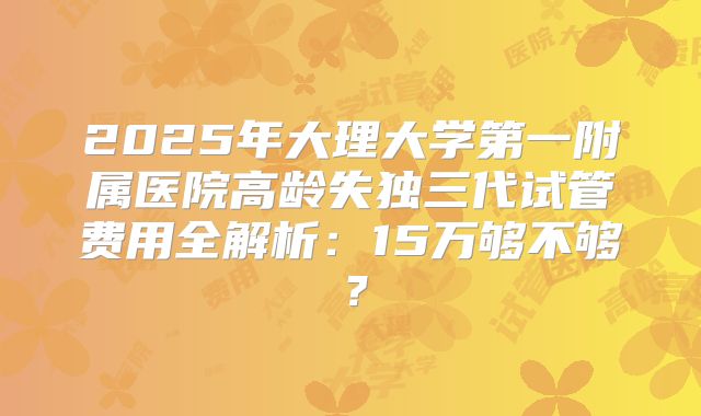 2025年大理大学第一附属医院高龄失独三代试管费用全解析：15万够不够？