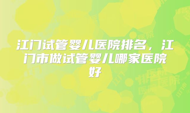 江门试管婴儿医院排名，江门市做试管婴儿哪家医院好
