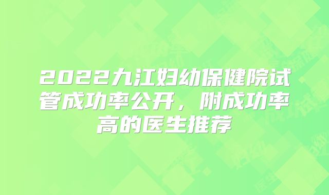 2022九江妇幼保健院试管成功率公开，附成功率高的医生推荐