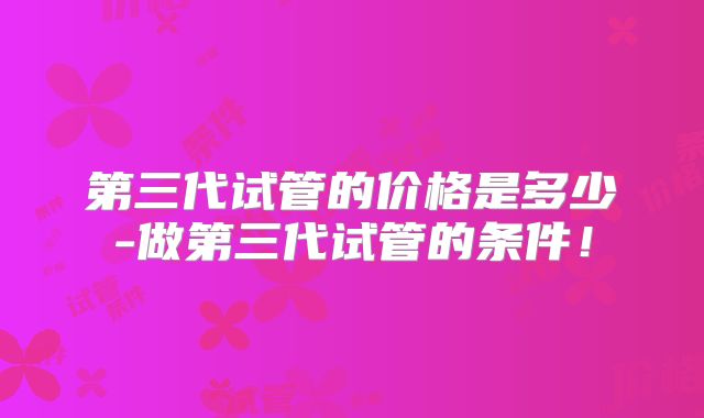 第三代试管的价格是多少-做第三代试管的条件！