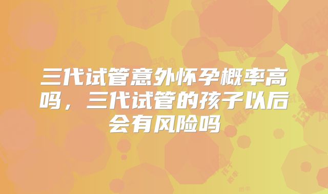 三代试管意外怀孕概率高吗，三代试管的孩子以后会有风险吗