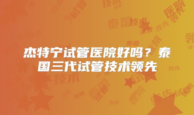 杰特宁试管医院好吗？泰国三代试管技术领先