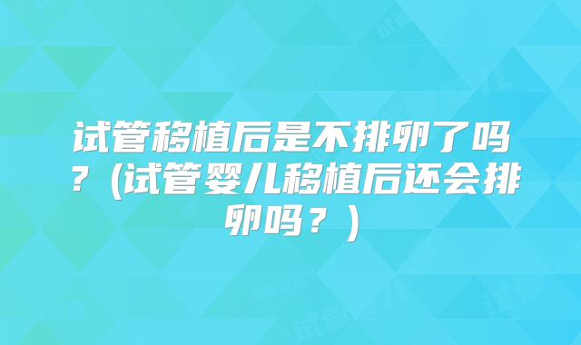 试管移植后是不排卵了吗？(试管婴儿移植后还会排卵吗？)