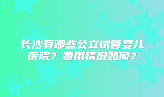 长沙有哪些公立试管婴儿医院？费用情况如何？