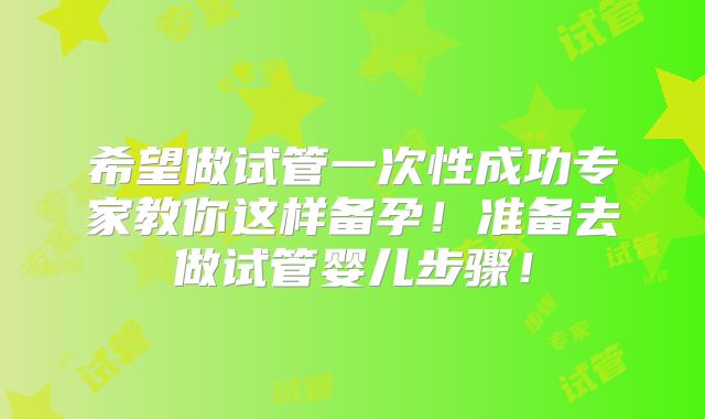 希望做试管一次性成功专家教你这样备孕！准备去做试管婴儿步骤！