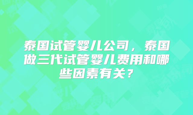 泰国试管婴儿公司，泰国做三代试管婴儿费用和哪些因素有关？