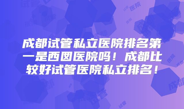 成都试管私立医院排名第一是西囡医院吗！成都比较好试管医院私立排名！