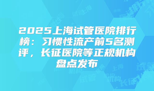 2025上海试管医院排行榜:习惯性流产前5名测评,长征医院等正规机构盘点发布