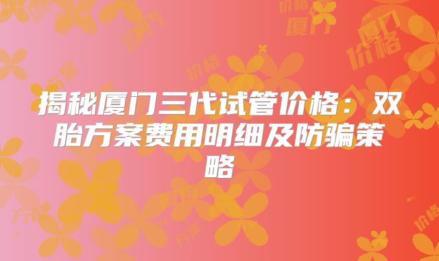 揭秘厦门三代试管价格:双胎方案费用明细及防骗策略