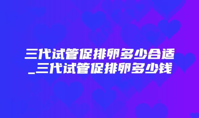 三代试管促排卵多少合适_三代试管促排卵多少钱