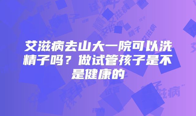艾滋病去山大一院可以洗精子吗?做试管孩子是不是健康的