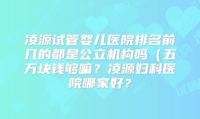 凌源试管婴儿医院排名前几的都是公立机构吗（五万块钱够嘛？凌源妇科医院哪家好？