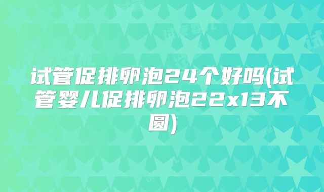 试管促排卵泡24个好吗(试管婴儿促排卵泡22x13不圆)