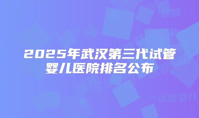 2025年武汉第三代试管婴儿医院排名公布