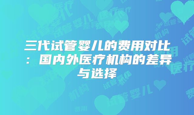 三代试管婴儿的费用对比：国内外医疗机构的差异与选择