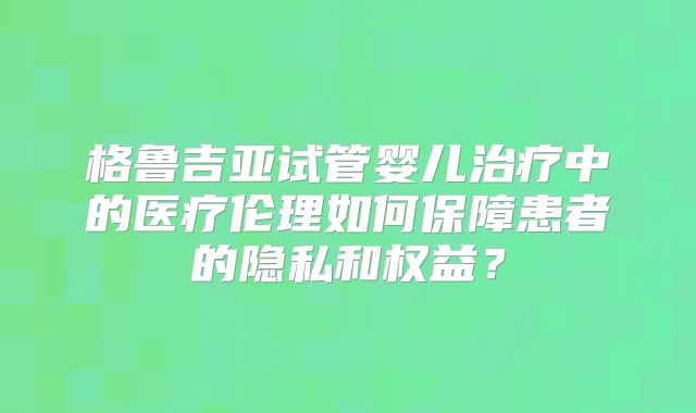 格鲁吉亚试管婴儿治疗中的医疗伦理如何保障患者的隐私和权益?