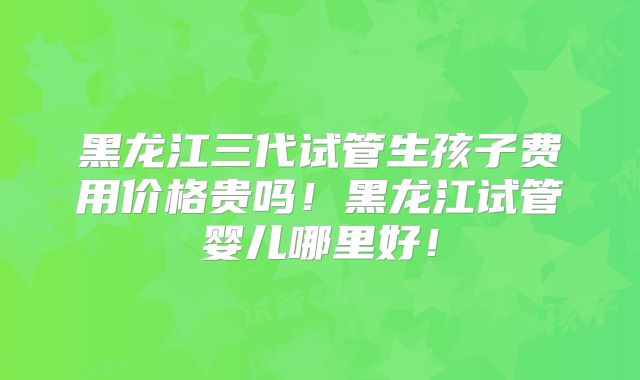 黑龙江三代试管生孩子费用价格贵吗！黑龙江试管婴儿哪里好！
