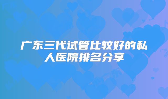 广东三代试管比较好的私人医院排名分享