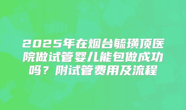 2025年在烟台毓璜顶医院做试管婴儿能包做成功吗?附试管费用及流程