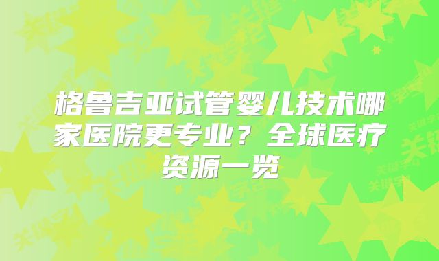 格鲁吉亚试管婴儿技术哪家医院更专业？全球医疗资源一览