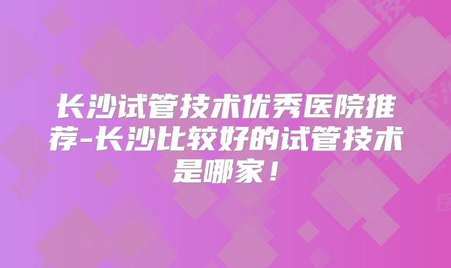 长沙试管技术优秀医院推荐-长沙比较好的试管技术是哪家！