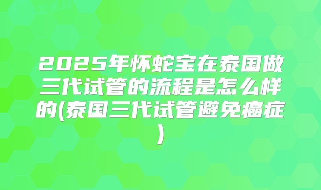 2025年怀蛇宝在泰国做三代试管的流程是怎么样的(泰国三代试管避免癌症)