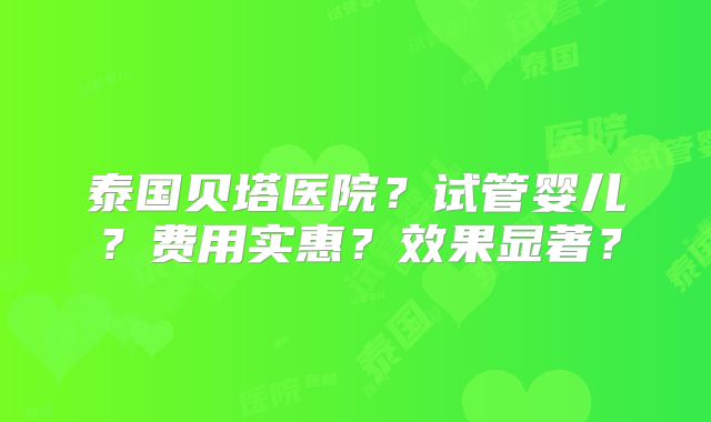 泰国贝塔医院？试管婴儿？费用实惠？效果显著？