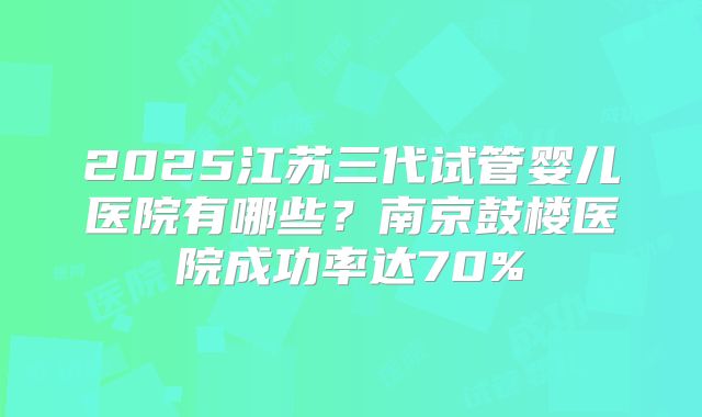 2025江苏三代试管婴儿医院有哪些?南京鼓楼医院成功率达70%