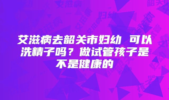 艾滋病去韶关市妇幼 可以洗精子吗?做试管孩子是不是健康的