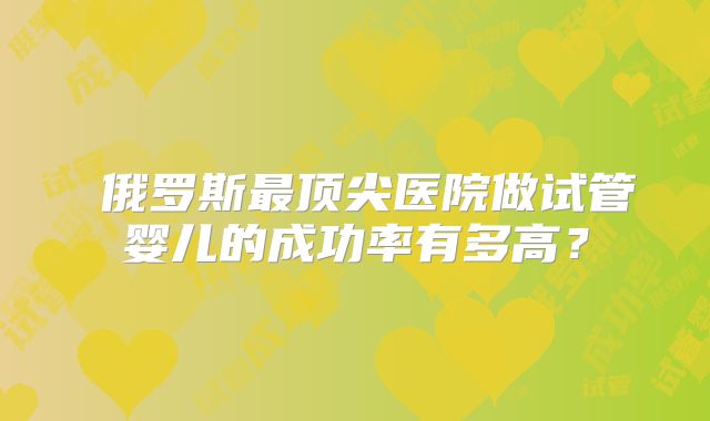 俄罗斯最顶尖医院做试管婴儿的成功率有多高?