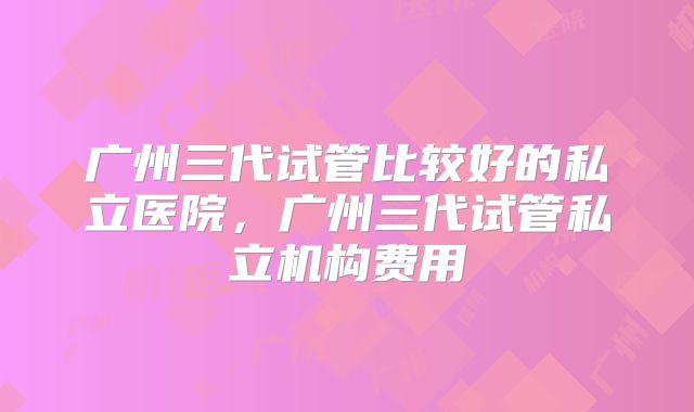 广州三代试管比较好的私立医院，广州三代试管私立机构费用