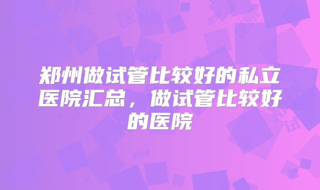 郑州做试管比较好的私立医院汇总，做试管比较好的医院