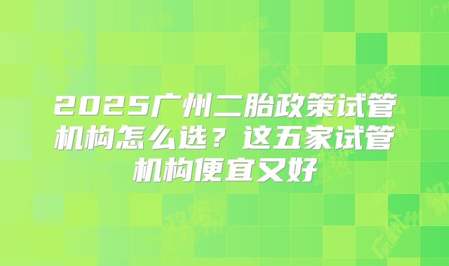 2025广州二胎政策试管机构怎么选？这五家试管机构便宜又好
