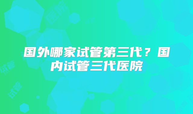 国外哪家试管第三代?国内试管三代医院