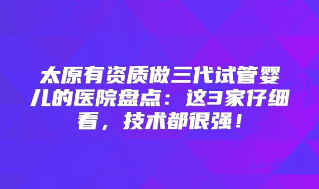 太原有资质做三代试管婴儿的医院盘点：这3家仔细看，技术都很强！