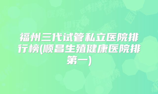 福州三代试管私立医院排行榜(顺昌生殖健康医院排第一)