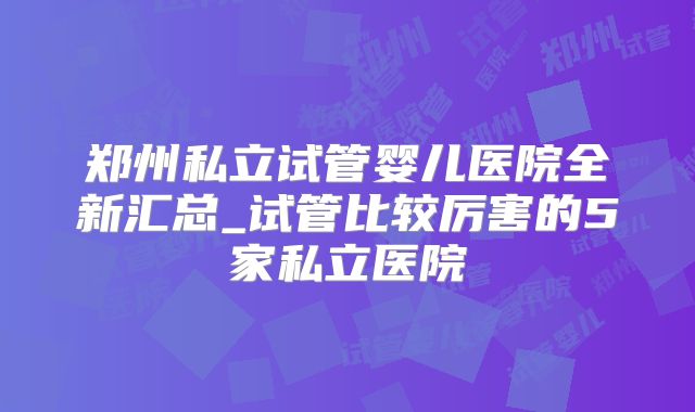 郑州私立试管婴儿医院全新汇总_试管比较厉害的5家私立医院