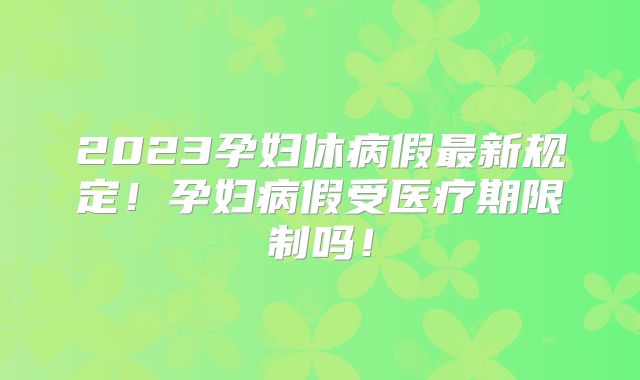 2023孕妇休病假最新规定！孕妇病假受医疗期限制吗！