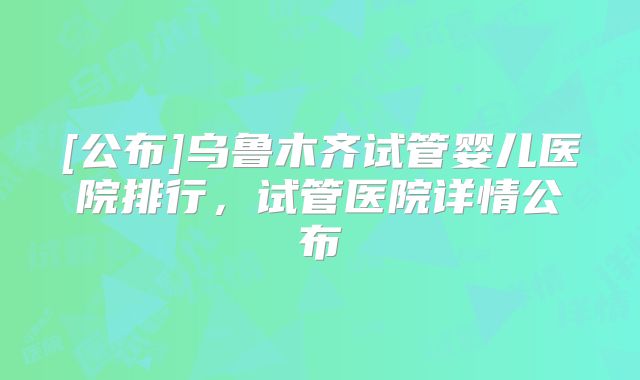 [公布]乌鲁木齐试管婴儿医院排行，试管医院详情公布