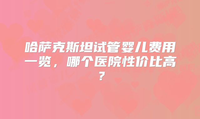 哈萨克斯坦试管婴儿费用一览，哪个医院性价比高？